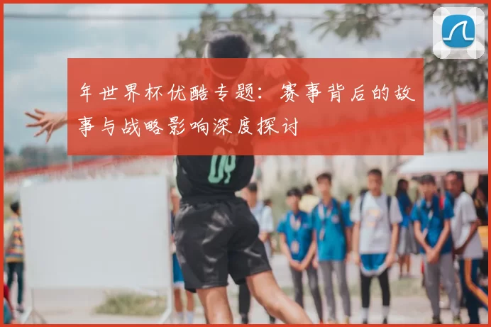 年世界杯优酷专题:赛事背后的故事与战略影响深度探讨