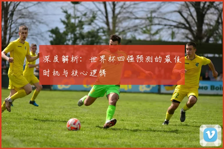 深度解析:世界杯四强预测的最佳时机与核心逻辑