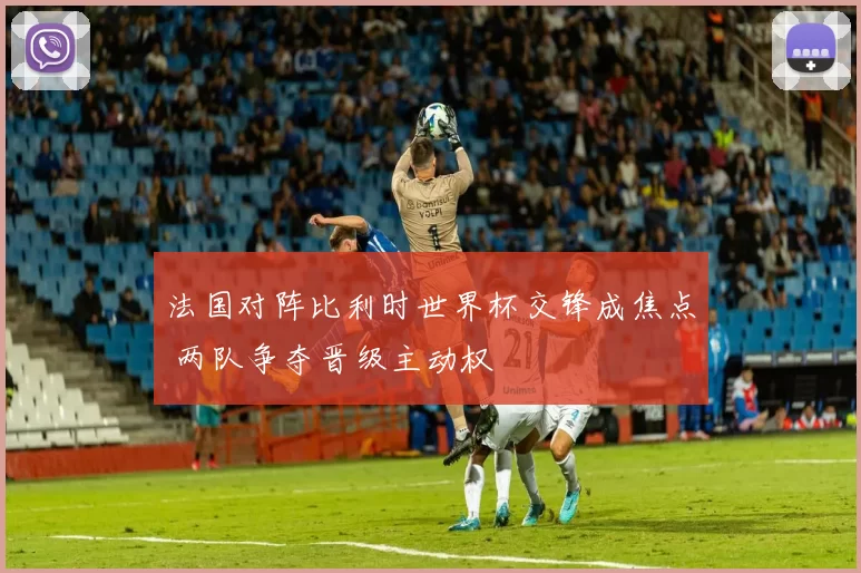 法国对阵比利时世界杯交锋成焦点 两队争夺晋级主动权