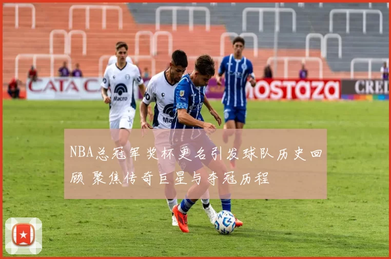 NBA总冠军奖杯更名引发球队历史回顾 聚焦传奇巨星与夺冠历程