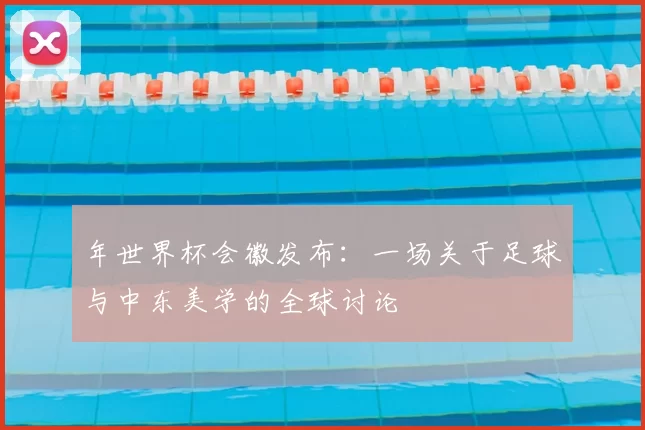 年世界杯会徽发布:一场关于足球与中东美学的全球讨论