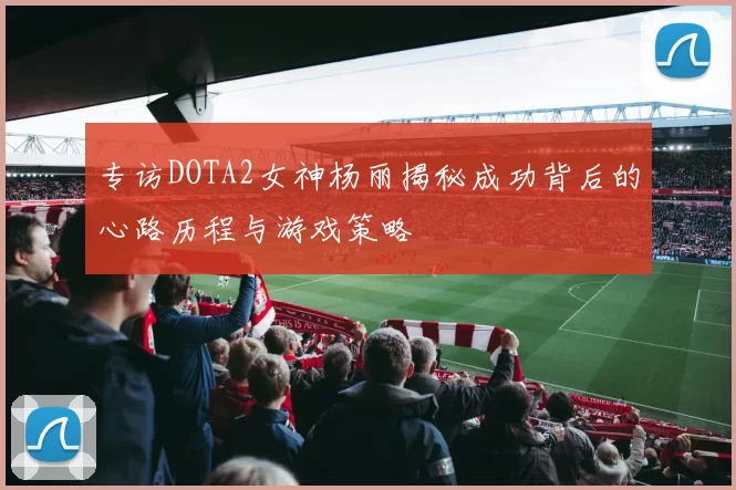 专访DOTA2女神杨丽揭秘成功背后的心路历程与游戏策略