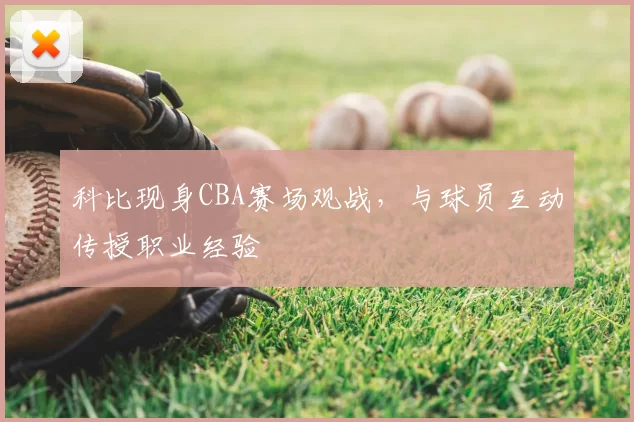 科比现身CBA赛场观战,与球员互动传授职业经验
