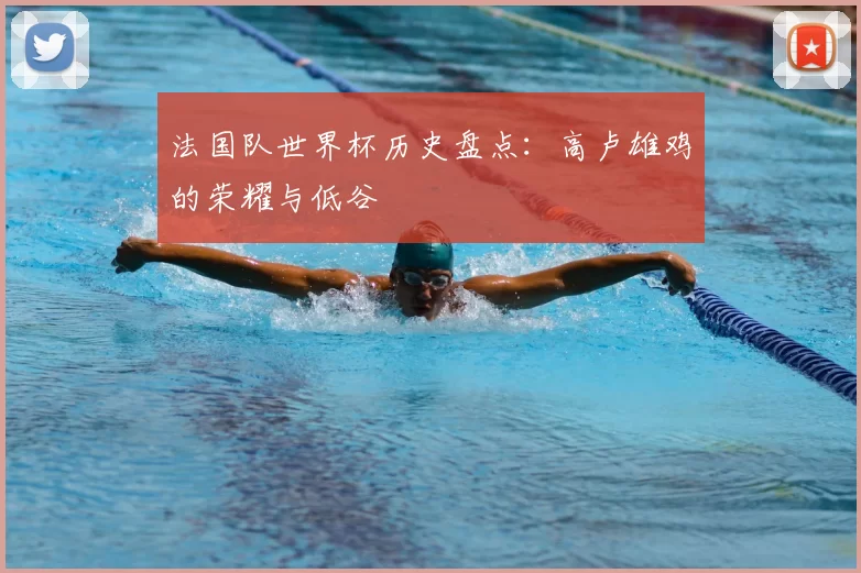 法国队世界杯历史盘点:高卢雄鸡的荣耀与低谷