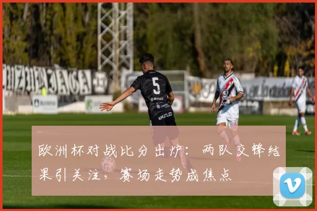 欧洲杯对战比分出炉:两队交锋结果引关注,赛场走势成焦点