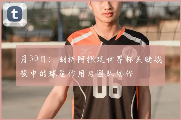 月30日：剖析阿根廷世界杯关键战役中的球星作用与团队协作
