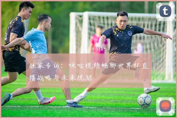 独家专访：咪咕视频畅聊世界杯直播战略与未来规划