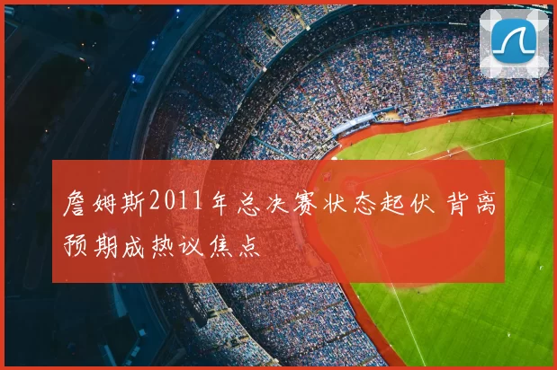 詹姆斯2011年总决赛状态起伏 背离预期成热议焦点