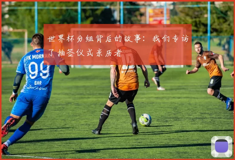世界杯分组背后的故事:我们专访了抽签仪式亲历者