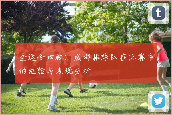 全运会回顾:成都排球队在比赛中的经验与表现分析
