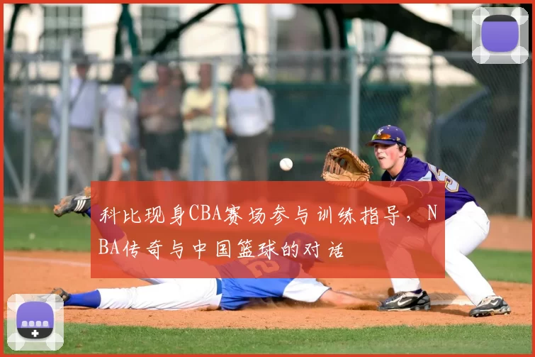 科比现身CBA赛场参与训练指导,NBA传奇与中国篮球的对话