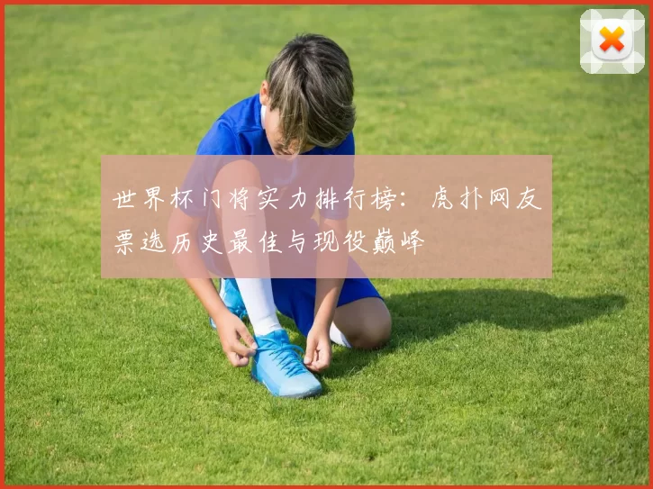 世界杯门将实力排行榜:虎扑网友票选历史最佳与现役巅峰