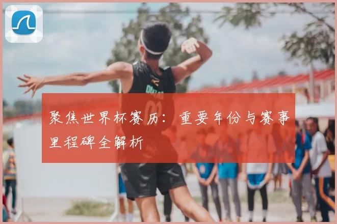 聚焦世界杯赛历:重要年份与赛事里程碑全解析