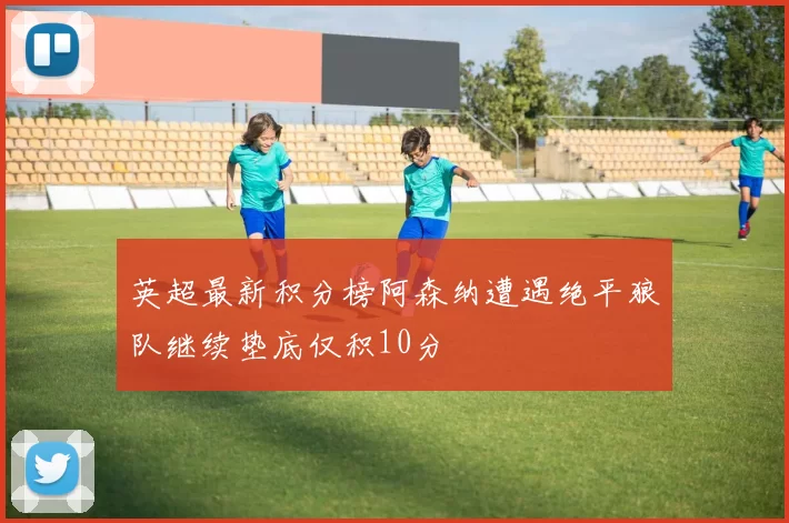 英超最新积分榜阿森纳遭遇绝平狼队继续垫底仅积10分