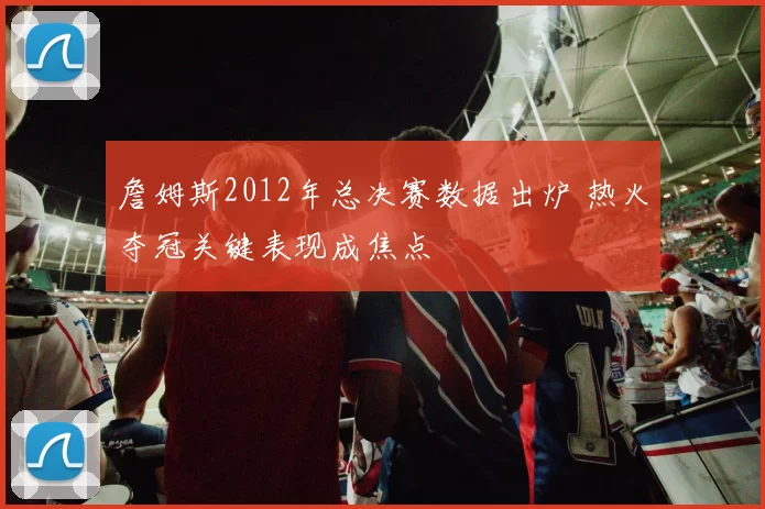 詹姆斯2012年总决赛数据出炉 热火夺冠关键表现成焦点