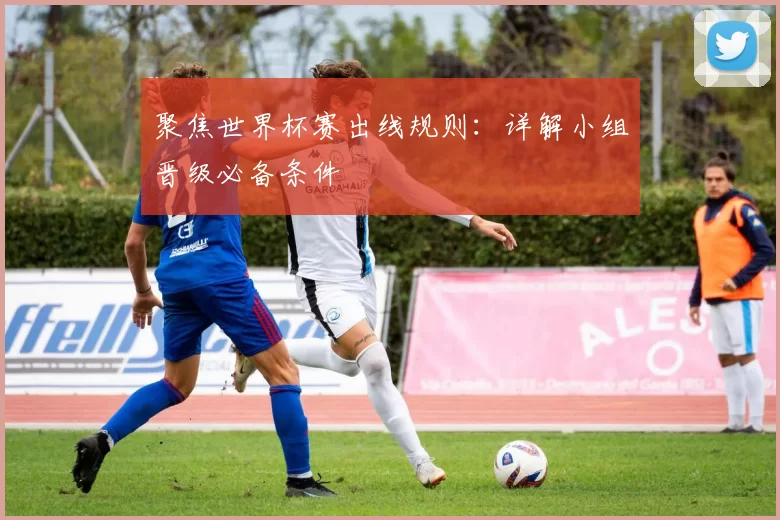 聚焦世界杯赛出线规则：详解小组晋级必备条件