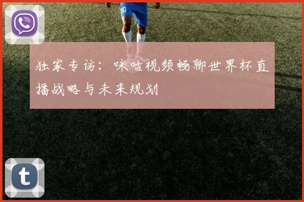 独家专访:咪咕视频畅聊世界杯直播战略与未来规划