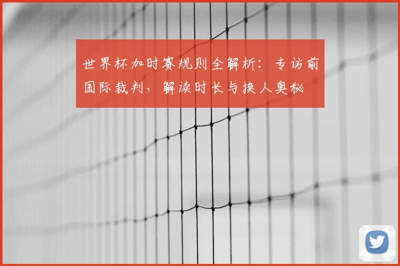 世界杯加时赛规则全解析：专访前国际裁判，解读时长与换人奥秘