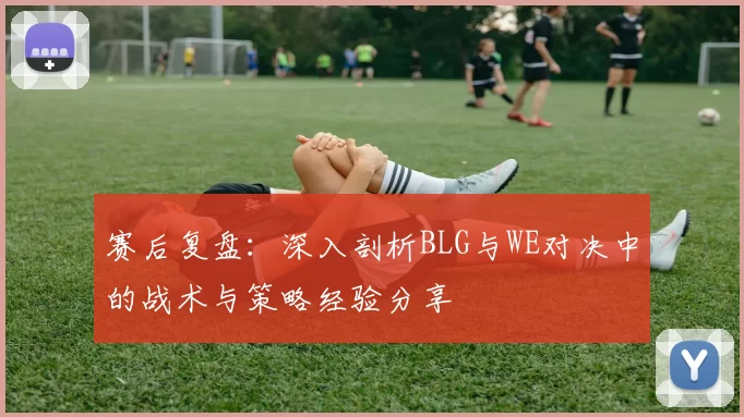 赛后复盘:深入剖析BLG与WE对决中的战术与策略经验分享