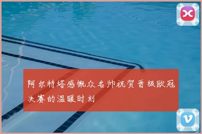 阿尔特塔感慨众名帅祝贺晋级欧冠决赛的温暖时刻