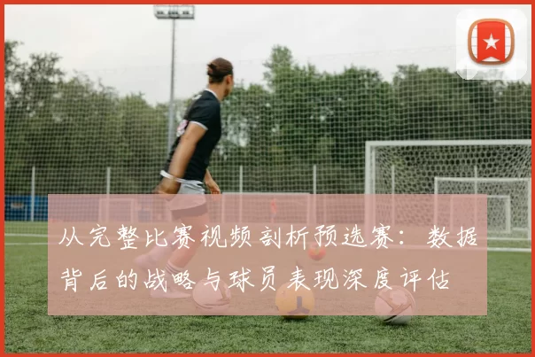 从完整比赛视频剖析预选赛：数据背后的战略与球员表现深度评估
