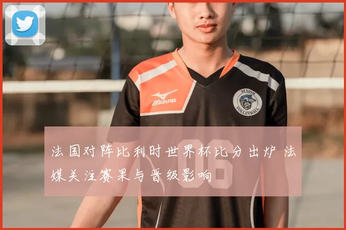 法国对阵比利时世界杯比分出炉 法媒关注赛果与晋级影响