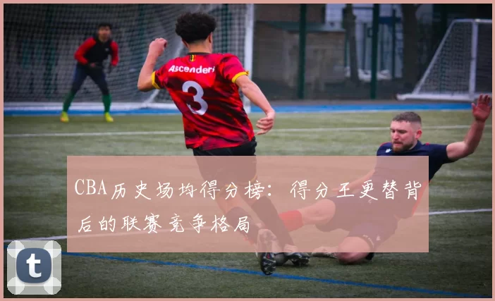 CBA历史场均得分榜:得分王更替背后的联赛竞争格局