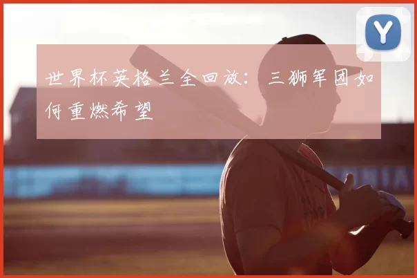 世界杯英格兰全回放:三狮军团如何重燃希望