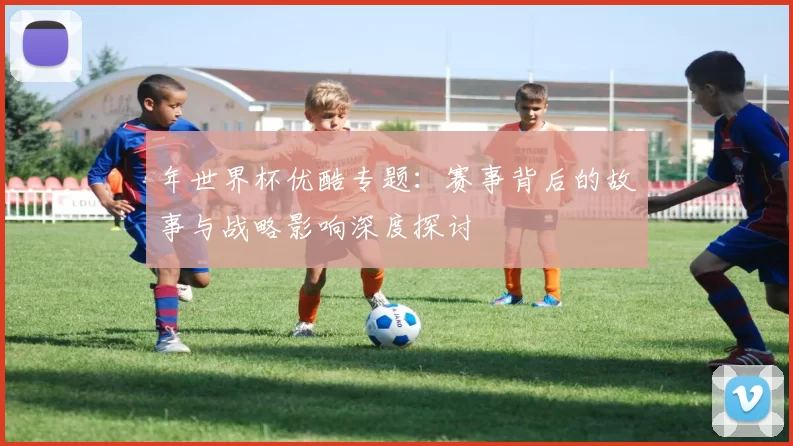 年世界杯优酷专题:赛事背后的故事与战略影响深度探讨