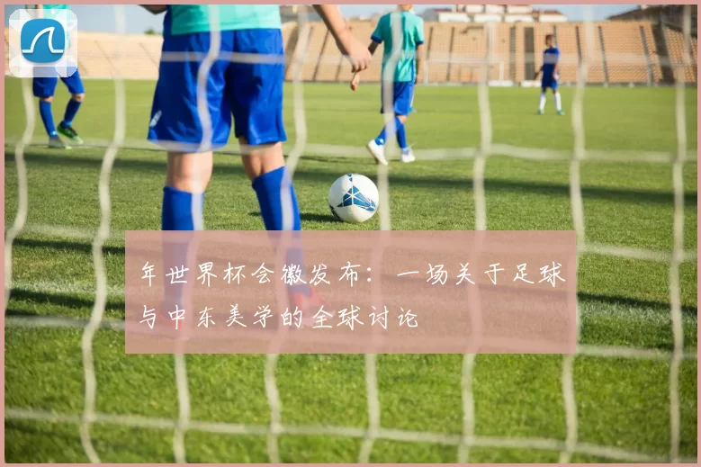 年世界杯会徽发布:一场关于足球与中东美学的全球讨论