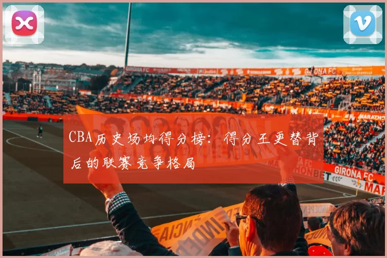 CBA历史场均得分榜：得分王更替背后的联赛竞争格局