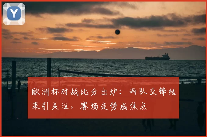 欧洲杯对战比分出炉：两队交锋结果引关注，赛场走势成焦点