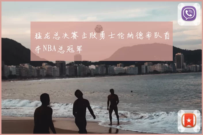 猛龙总决赛击败勇士伦纳德率队首夺NBA总冠军