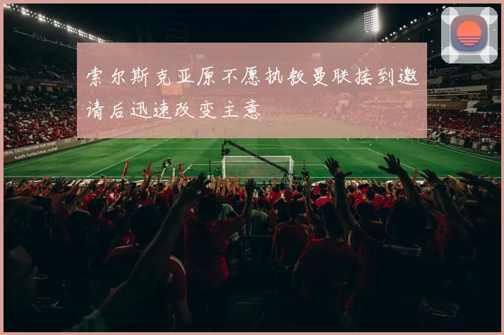 索尔斯克亚原不愿执教曼联接到邀请后迅速改变主意