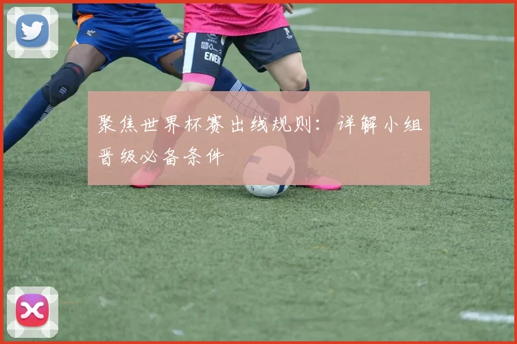 聚焦世界杯赛出线规则:详解小组晋级必备条件