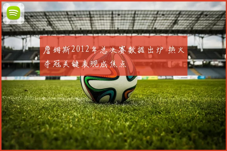 詹姆斯2012年总决赛数据出炉 热火夺冠关键表现成焦点
