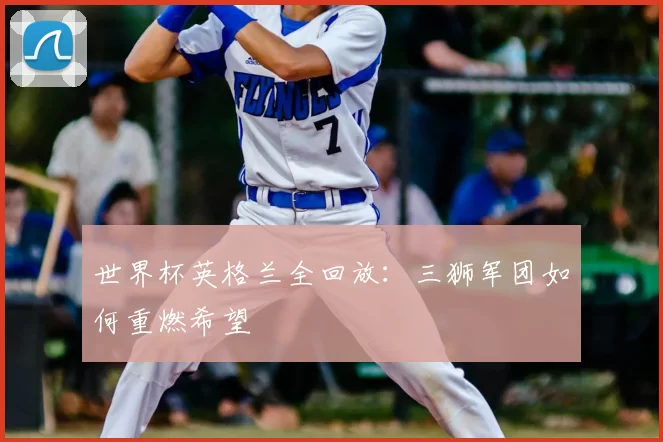 世界杯英格兰全回放：三狮军团如何重燃希望