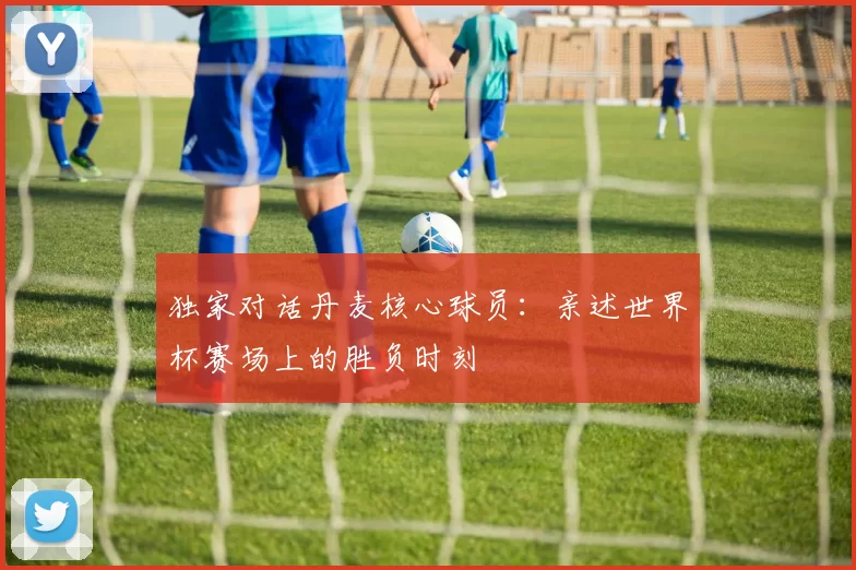 独家对话丹麦核心球员:亲述世界杯赛场上的胜负时刻