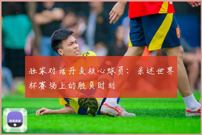独家对话丹麦核心球员：亲述世界杯赛场上的胜负时刻