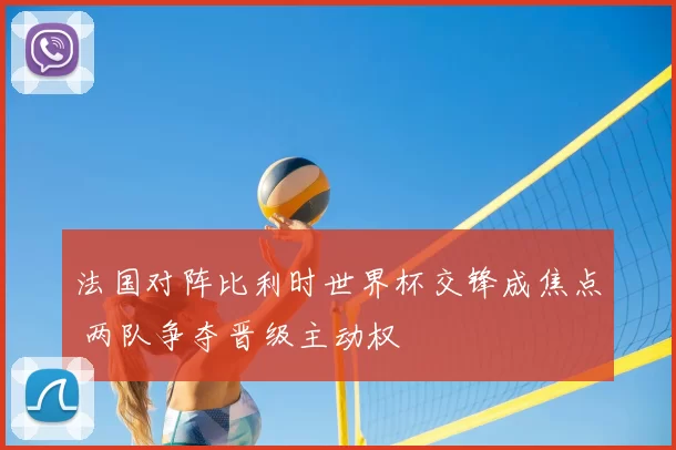 法国对阵比利时世界杯交锋成焦点 两队争夺晋级主动权