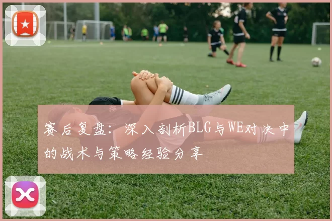 赛后复盘:深入剖析BLG与WE对决中的战术与策略经验分享