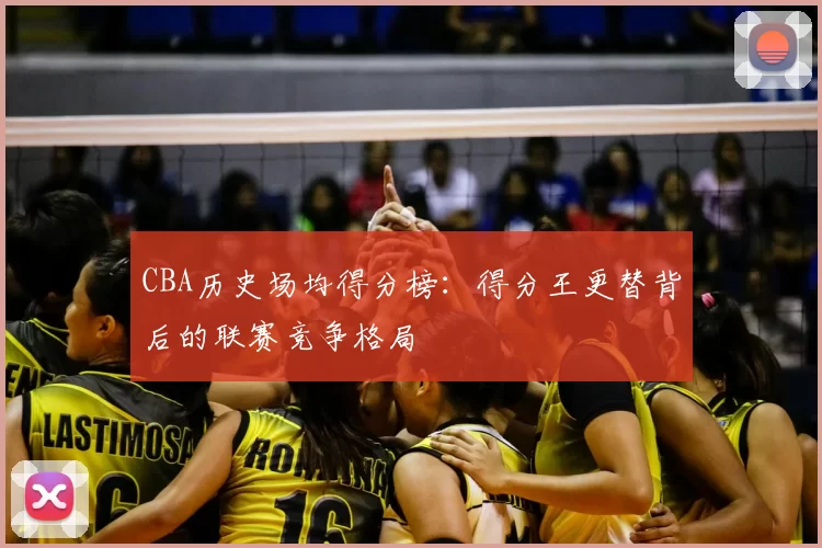 CBA历史场均得分榜：得分王更替背后的联赛竞争格局