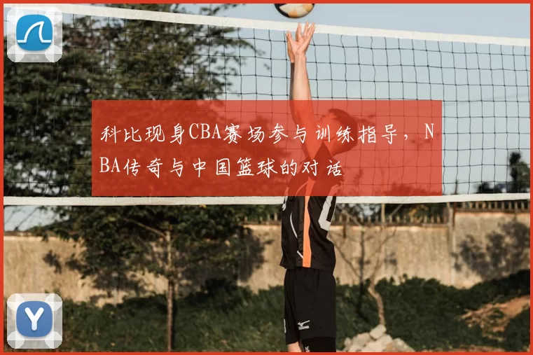科比现身CBA赛场参与训练指导,NBA传奇与中国篮球的对话