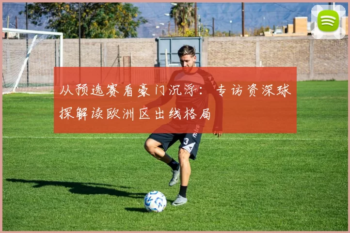 从预选赛看豪门沉浮:专访资深球探解读欧洲区出线格局