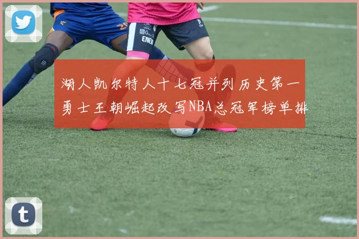 湖人凯尔特人十七冠并列历史第一勇士王朝崛起改写NBA总冠军榜单排名