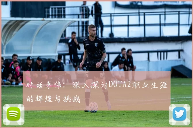 对话李伟：深入探讨DOTA2职业生涯的辉煌与挑战