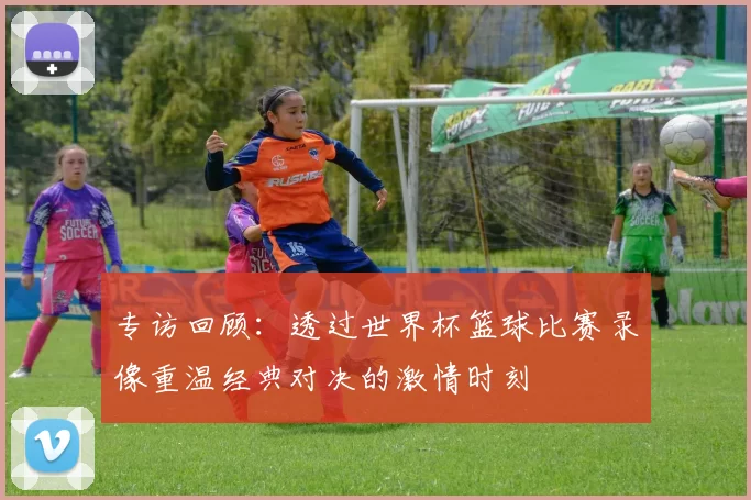 专访回顾:透过世界杯篮球比赛录像重温经典对决的激情时刻