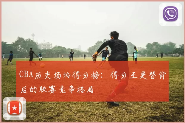 CBA历史场均得分榜：得分王更替背后的联赛竞争格局