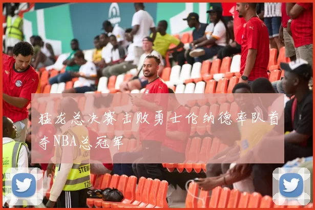 猛龙总决赛击败勇士伦纳德率队首夺NBA总冠军