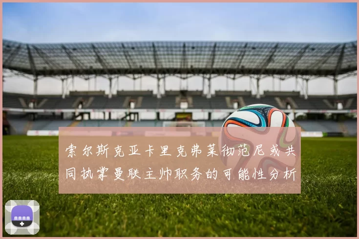 索尔斯克亚卡里克弗莱彻范尼或共同执掌曼联主帅职务的可能性分析